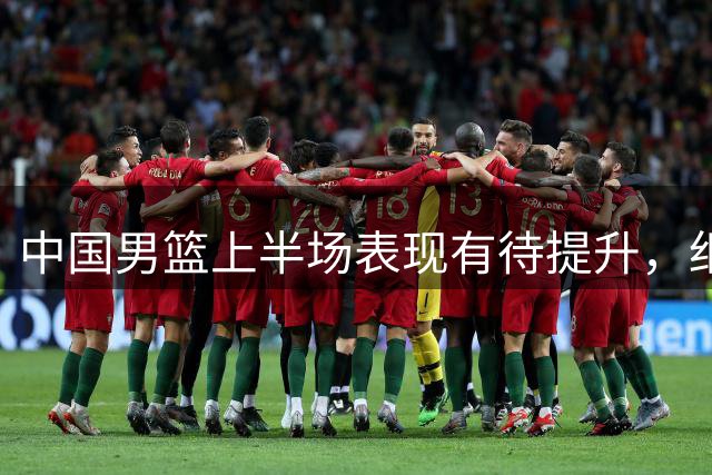 中国男篮上半场表现有待提升，细节与犯规需改进